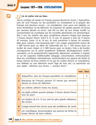 Unité 9. Mes activités extrascolaires et les vacances
CIVILISATION
Leçons 127—128.
1 Lis et coche vrai ou faux.
Sais-tu combien de temps les Français passent devant les écrans ? Aujourd’hui,
près de neuf Français sur dix possèdent un smartphone et la plupart des
Français ont plusieurs écrans : un smartphone, mais aussi une tablette, un
écran d’ordinateur ou de télévision. En moyenne, les adultes passent 32 heures
par semaine devant un écran, cela fait un tiers de leur temps éveillé. La
consommation du numérique par les nouvelles générations est astronomique.
Dès 2 ans, les enfants des pays occidentaux passent chaque jour presque
3 heures devant l’écran. Entre 8 et 12 ans, ils passent à près de 4 heures
45 minutes. Entre 13 et 18 ans, ils sont connectés 6 heures 45 minutes.
Mais pour certains, c’est beaucoup plus ! Ces usages représentent autour de
1 000 heures pour un élève de maternelle par an, 1 700 heures pour un
écolier de cours moyen et 2 400 heures pour un lycéen. Cela a de lourdes
conséquences sur la santé (problèmes d’obésité, développement cardio-
vasculaire), sur le comportement (agressivité, dépression, conduites à risques)
et sur les capacités intellectuelles (langage, concentration, mémorisation).
Alors les scientifiques internationaux recommandent aux parents de limiter le
temps d’écran de leurs enfants et ne pas les mettre devant un smartphone,
une tablette ou une télévision avant l’âge de trois ans. La conclusion est
sans appel : attention aux écrans — poisons lents !
vrai faux
1 Aujourd’hui, tous les Français possèdent un smartphone. 
2 Beaucoup de Français passent 32 heures par semaine
devant un écran de télévision.
3 Les enfants utilisent moins les écrans.
4 Les petits enfants passent presque 3 heures devant l’écran
tous les jours.
5 Les écoliers de 8 à 12 ans sont les plus grands utilisateurs
des écrans.
6 L’usage excessif des écrans pose des problèmes de santé.
7 Les scientifiques recommandent aux parents de limiter le
temps d’écran de leurs enfants.
Unité 9
Unité 9
Unité 9
Unité 9
160
 