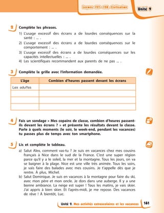 Leçons 127—128. Civilisation
Leçons 127—128. Civilisation
Leçons 127—128. Civilisation
Leçons 127—128. Civilisation
Unité 9. Mes activités extrascolaires et les vacances
2 Complète les phrases.
1) L’usage excessif des écrans a de lourdes conséquences sur la
santé : ... .
2) L’usage excessif des écrans a de lourdes conséquences sur le
comportement : ... .
3) L’usage excessif des écrans a de lourdes conséquences sur les
capacités intellectuelles : ... .
4) Les scientifiques recommandent aux parents de ne pas ... .
3 Complète la grille avec l’information demandée.
L’âge Combien d’heures passent devant les écrans
Les adultes
4 Fais un sondage « Mes copains de classe, combien d’heures passent-
ils devant les écrans ? » et présente les résultats devant la classe.
Parle à quels moments (le soir, le week-end, pendant les vacances)
tu passes plus de temps avec ton smartphone.
5 Lis et complète le tableau.
a) Salut Alex, comment vas-tu ? Je suis en vacances chez mes cousins
français à Nice dans le sud de la France. C’est une super région
parce qu’il y a le soleil, la mer et la montagne. Tous les jours, on va
se baigner à la plage. Nice est une ville très animée. Tous les soirs,
je vais faire des balades avec mes cousins. Je t’appelle dès que je
rentre. À plus, Michel.
b) Salut Dominique. Je suis en vacances à la montagne pour faire du ski,
avec mon père et mon oncle. Je dors dans une auberge. Il y a une
bonne ambiance. La neige est super ! Tous les matins, je vais skier.
J’ai appris à bien skier. Et l’après-midi, je me repose. Des vacances
de rêve ! À bientôt, Luc.
161
Unité 9
Unité 9
Unité 9
Unité 9
 