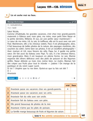 Unité 9. Mes activités extrascolaires et les vacances
RÉVISION
Leçons 129—130.
1 Lis et coche vrai ou faux.
vrai faux
1 Anastasie passe ses vacances chez ses grands-parents. 
2 Anastasie passe ses vacances avec ses amis.
3 Anastasie fait du vélo avec son oncle.
4 Anastasie fait du bateau avec son père.
5 Elle prend beaucoup de photos de la mer.
6 Anastasie n’aime pas les plats de poisson.
7 La famille mange beaucoup de fruits et légumes de saison.
Unité 9
Unité 9
Unité 9
Unité 9
163
Messege électronique
De : nastia.pl@mel.ua
Objet : Saoût
Envoyer
Salut Nicole,
Comme d’habitude, les grandes vacances, c’est chez mes grands-parents
maternels à Odessa avec mon père, ma mère, mon petit frère Nazar et
la petite dernière, Mélanie. Et oui, j’ai une petite sœur maintenant !
La sœur de ma mère, Lili, tu sais, la coiffeuse, elle est là aussi avec son ami
Paul. Maintenant, elle a les cheveux violets. Paul, il est photographe, alors,
il fait beaucoup de belles photos de la nature, des paysages maritimes, des
couchers du soleil. J’aime bien ses photos, il est un excellent photographe !
Avec maman et Lili, nous faisons du vélo. Papa, lui, il garde ma petite
sœur. On fait aussi du bateau avec Papi. Tu sais, il a les cheveux blancs,
mon grand-père. Mais il est toujours en pleine forme. Le soir, Mamie
organise des dîners délicieux avec des plats de poisson et des légumes
grillés. Nazar déteste ça mais moi, j’aime bien. Le matin, Maman fait
des crêpes aux fruits pour tout le monde — j’adore ! On mange de la
pastèque et du raisin super sucré.
Et toi ? J’espère que tu vas bien. Qu’est-ce que tu fais cet été ?
À +
Anastasie
 