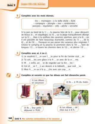 Leçons 129—130. Révision
Leçons 129—130. Révision
Leçons 129—130. Révision
Leçons 129—130. Révision
Unité 9. Mes activités extrascolaires et les vacances
2 Complète avec les mots donnés.
lire • montagne • à la belle étoile • forêt
• campagne • plongée • mer • randonnées •
poissons • équitation • vélo • pêche • serviette
Si tu pars au bord de la 1) ... , tu pourras faire de la 2) ... pour découvrir
de beaux 3) ... et coquillages, où 4) ... sur la plage tranquillement allongé
sur ta 5) ... . Mais si tu préfères des vacances sportives, pars à la 6) ... où
il est possible de faire beaucoup d’activités, comme du 7) ... , de la
8) ... et de l’9) ... . Pourquoi ne pas passer des vacances plus originales ?
Choisis le camping et tu pourras te promener dans la 10) ... , faire de
longues 11) ... à travers les chemins dans la 12) ... et dormir 13) ... .
3 Complète avec ai, è ou ê.
1) Je voudrais f re une f te pour la fin de l’année scol re.
2) Tu ach tes une glace à la fr se avec de la cr me.
3) M s enfin, arr te de regarder par la fen tre !
4) Cet él ve f t ses devoirs à la biblioth que scol re.
5) Mon fr re va à la p che avec son cop n.
4 Complète et raconte ce que les élèves ont fait dimanche passé.
1) Les élèves ...
en excursion. 2) Ils ... à 7h du matin.
3) Ils ... leur petit-
déjeuner à 7h30.
4) Les élèves ... de
chez eux à 8 h.
164
Unité 9
Unité 9
Unité 9
Unité 9
 