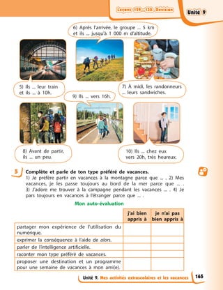 Leçons 129—130. Révision
Leçons 129—130. Révision
Leçons 129—130. Révision
Leçons 129—130. Révision
Unité 9. Mes activités extrascolaires et les vacances
5 Complète et parle de ton type préféré de vacances.
1) Je préfère partir en vacances à la montagne parce que ... . 2) Mes
vacances, je les passe toujours au bord de la mer parce que ... .
3) J’adore me trouver à la campagne pendant les vacances ... . 4) Je
pars toujours en vacances à l’étranger parce que ... .
Mon auto-évaluation
j’ai bien
appris à
je n’ai pas
bien appris à
partager mon expérience de l’utilisation du
numérique.
exprimer la conséquence à l’aide de alors.
parler de l’intelligence artificielle.
raconter mon type préféré de vacances.
proposer une destination et un programme
pour une semaine de vacances à mon ami(e).
5) Ils ... leur train
et ils ... à 10h.
7) À midi, les randonneurs
... leurs sandwiches.
8) Avant de partir,
ils ... un peu.
10) Ils ... chez eux
vers 20h, très heureux.
6) Après l’arrivée, le groupe ... 5 km
et ils ... jusqu’à 1 000 m d’altitude.
9) Ils ... vers 16h.
165
Unité 9
Unité 9
Unité 9
Unité 9
 