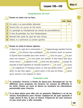 Leçons 132—133
Compréhension de l’oral
1 Écoute et coche vrai ou faux.
vrai faux
1 On parle à un para-athlète allemand. 
2 Renaud Clerc est coureur de 250 mètres.
3 Il a participé au Championnat du monde de para-athlétisme.
4 Il rêve de participer aux Jeux Paralympiques.
5 Renaud Clerc parle du sport de haut niveau.
6 Enfant, il a commencé sa carrière sportive.
2 Écoute et coche la bonne réponse.
1) Quel est le sujet de la conversation ? l’apprentissage pendant l’année
scolaire les devoirs trop compliqués les révisions avant un examen
2) Quand faut-il travailler pour bien réviser ? tous les jours le jour
avant son examen la nuit avant son examen 3) Que faut-il faire pour
réviser mieux ? regarder la télé sortir avec des copines manger du
chocolat 4) Quel ingrédient le chocolat contient-il ? le sucre le cacao
le magnésium 5) Pourquoi réviser, ce n’est pas parfois facile ? parce
qu’on n’a pas bien appris parce qu’on a très peu de temps parce
qu’un examen, c’est toujours le stress
Production orale
3 Tu souhaites t’inscrire à l’école de beaux-arts. Renseigne-toi sur les
différents cours proposés, les horaires, les niveaux de difficulté et
les tarifs. Choisis un cours et donne au secrétaire tes informations
personnelles pour t’inscrire.
4 Tu as deux places pour aller voir un spectacle. Téléphone à un de tes
ami(e)s francophones pour l’inviter. Explique-lui de quel spectacle il
s’agit, donne le lieu, le jour et l’heure. Propose-lui de vous retrouver
un peu avant pour y aller ensemble.
167
Bilan 2
Bilan 2
Bilan 2
Bilan 2
 
