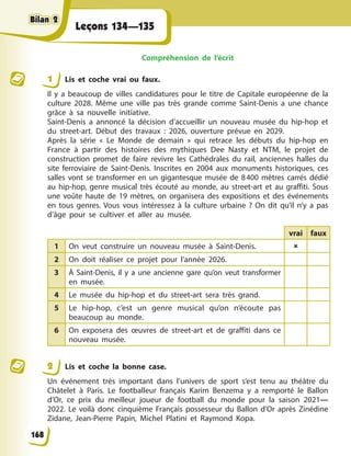 Leçons 134—135
Compréhension de l’écrit
1 Lis et coche vrai ou faux.
Il y a beaucoup de villes candidatures pour le titre de Capitale européenne de la
culture 2028. Même une ville pas très grande comme Saint-Denis a une chance
grâce à sa nouvelle initiative.
Saint-Denis a annoncé la décision d’accueillir un nouveau musée du hip-hop et
du street-art. Début des travaux : 2026, ouverture prévue en 2029.
Après la série « Le Monde de demain » qui retrace les débuts du hip-hop en
France à partir des histoires des mythiques Dee Nasty et NTM, le projet de
construction promet de faire revivre les Cathédrales du rail, anciennes halles du
site ferroviaire de Saint-Denis. Inscrites en 2004 aux monuments historiques, ces
salles vont se transformer en un gigantesque musée de 8400 mètres carrés dédié
au hip-hop, genre musical très écouté au monde, au street-art et au graffiti. Sous
une voûte haute de 19 mètres, on organisera des expositions et des événements
en tous genres. Vous vous intéressez à la culture urbaine ? On dit qu’il n’y a pas
d’âge pour se cultiver et aller au musée.
vrai faux
1 On veut construire un nouveau musée à Saint-Denis. 
2 On doit réaliser ce projet pour l’année 2026.
3 À Saint-Denis, il y a une ancienne gare qu’on veut transformer
en musée.
4 Le musée du hip-hop et du street-art sera très grand.
5 Le hip-hop, c’est un genre musical qu’on n’écoute pas
beaucoup au monde.
6 On exposera des œuvres de street-art et de graffiti dans ce
nouveau musée.
2 Lis et coche la bonne case.
Un événement très important dans l’univers de sport s’est tenu au théâtre du
Châtelet à Paris. Le footballeur français Karim Benzema y a remporté le Ballon
d’Or, ce prix du meilleur joueur de football du monde pour la saison 2021—
2022. Le voilà donc cinquième Français possesseur du Ballon d’Or après Zinédine
Zidane, Jean-Pierre Papin, Michel Platini et Raymond Kopa.
168
Bilan 2
Bilan 2
Bilan 2
Bilan 2
 