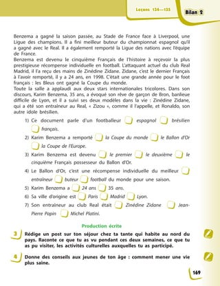 Leçons 134—135
Leçons 134—135
Benzema a gagné la saison passée, au Stade de France face à Liverpool, une
Ligue des champions. Il a fini meilleur buteur du championnat espagnol qu’il
a gagné avec le Real. Il a également remporté la Ligue des nations avec l’équipe
de France.
Benzema est devenu le cinquième Français de l’histoire à reçevoir la plus
prestigieuse récompense individuelle en football. L’attaquant actuel du club Real
Madrid, il l’a reçu des mains de Zinédine Zidane. Zidane, c’est le dernier Français
à l’avoir remporté, il y a 24 ans, en 1998. C’était une grande année pour le foot
français : les Bleus ont gagné la Coupe du monde.
Toute la salle a applaudi aux deux stars internationales tricolores. Dans son
discours, Karim Benzema, 35 ans, a évoqué son rêve de garçon de Bron, banlieue
difficile de Lyon, et il a suivi ses deux modèles dans la vie : Zinédine Zidane,
qui a été son entraîneur au Real, « Zizou », comme il l’appelle, et Ronaldo, son
autre idole brésilien.
1) Ce document parle d’un footballeur espagnol brésilien
français.
2) Karim Benzema a remporté la Coupe du monde le Ballon d’Or
la Coupe de l’Europe.
3) Karim Benzema est devenu le premier le deuxième le
cinquième Français possesseur du Ballon d’Or.
4) Le Ballon d’Or, c’est une récompense individuelle du meilleur
entraîneur buteur football du monde pour une saison.
5) Karim Benzema a 24 ans 35 ans.
6) Sa ville d’origine est Paris Madrid Lyon.
7) Son entraîneur au club Real était Zinédine Zidane Jean-
Pierre Papin Michel Platini.
Production écrite
3 Rédige un post sur ton séjour chez ta tante qui habite au nord du
pays. Raconte ce que tu as vu pendant ces deux semaines, ce que tu
as pu visiter, les activités culturelles auxquelles tu as participé.
4 Donne des conseils aux jeunes de ton âge : comment mener une vie
plus saine.
169
Bilan 2
Bilan 2
Bilan 2
Bilan 2
 