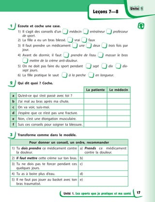 Unité 1. Les sports que je pratique et ma santé
Leçons 7—8
1 Écoute et coche une case.
1) Il s’agit des conseils d’un médecin entraîneur professeur
de sport.
2) La fille a eu un bras blessé. vrai faux
3) Il faut prendre un médicament une deux trois fois par
jour.
4) Avant de dormir, il faut prendre de l’eau masser le bras
mettre de la crème anti-douleur.
5) On ne doit pas faire du sport pendant sept dix dix-
sept jours.
6) La fille pratique le saut à la perche en longueur.
2 Qui dit quoi ? Coche.
La patiente Le médecin
a Qu’est-ce qui s’est passé avec toi ?
b J’ai mal au bras après ma chute.
c On va voir, suis-moi.
d J’espère que ce n’est pas une fracture.
e Non, c’est une élongation musculaire.
f Suis ces conseils pour soigner ta blessure.
3 Transforme comme dans le modèle.
Pour donner un conseil, un ordre, recommander
1) Tu dois prendre ce médicament contre
la douleur.
a) Prends ce médicament
contre la douleur.
2) Il faut mettre cette crème sur ton bras. b)
3) Tu ne dois pas te forcer pendant ces
quelques jours.
c)
4) Tu as à boire plus d’eau. d)
5) Il ne faut pas jouer au basket avec ton
bras traumatisé.
e)
Unité 1
Unité 1
Unité 1
Unité 1
17
 