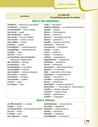 Lexique thématique
Lexique thématique
Les noms
Les adjectifs,
les participes passés, les verbes
Unité 5. Mon alimentation
l’addition — рахунок (у ресторані)
un aliment — продукт
une barquette — лоток, кошик
une bosse — удар
des cacahuètes — арахіс
une carafe — глечик, графин
une cruche — кухоль, глечик
une cuillère — ложка
le doute — сумнів
la durabilité — сталий розвиток
le gaspillage — марнотратство
un goût — смак
une loi — закон
un marchand, une marchande —
продавець, продавчиня
des noisettes — фундук
la nourriture — їжа
la péremption — псування
une poubelle — смітник
une rondelle — пральна машина
une saveur — аромат
un torchon — ганчірка
une tranche — скибка
un trou — дірка
le vinaigre — оцет
acide — кислий(-а)
addictif, addictive — що викликає залежність
ajouter — додати
alerter — попереджати
amère — гіркий(-а)
beurrer — змащувати маслом
bizarre — дивний(-а)
bouillir — варити, кип’ятити
conserver — зберігати
consommer — споживати
couper — різати
cru(e) — сирий(-а)
cuit(e) — готовий(-а)
cultiver — вирощувати
dégoûtant(e) — огидний(-а)
distribuer — роздавати
durcir — затвердіти
écossais(e) — шотландський(-а)
épicé(e) — зі спеціями
fade — прісний(-а), без смаку
malsain(e) — нездоровий(-а)
mûr(e) — стиглий(-а)
nuisible — шкідливий(-а)
percer — проривати
périssable — швидкопсувний(-а)
pimenté(e) — пікантний(-а), перчений(-а)
récolter — збирати врожай
resservir — подати знову
sain(e) — здоровий(-а)
souffrir — страждати
Unité 6. L’Ukraine
un affrontement — сутичка
l’argile — глина
un/unebénévole—волонтер/волонтерка
un cerf — олень
le chêne — дуб
une colombe — голуб
abandonné(e) — покинутий(-а)
accueillir — приймати
blessé(e) — поранений(-а)
broder — вишивати
brutal(e) — грубий(-а)
considérable — значний(-а)
173
 