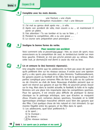 Leçons 7—8
Leçons 7—8
Leçons 7—8
Leçons 7—8
Unité 1. Les sports que je pratique et ma santé
4 Complète avec les mots donnés.
une fracture • une chute
• une élongation musculaire • mal • une blessure
1) J’ai mal au genou droit après ma ... à vélo.
2) Après son accident de vélo, mon cousin a eu ... et maintenant il
porte un plâtre.
3) Fais attention ! Tu vas tomber et tu vas te faire ... !
4) Pendant la compétition, elle a eu une grave ... .
5) La course sans préparation peut provoquer ... .
5 Souligne la bonne forme du verbe.
Pour raconter son accident
Voici comment cela se passait/s’est passé : hier, au cours de sport, nous
avions/avons eu la compétition de saut. Je tombais/suis tombé sur mon
bras gauche. D’abord, je n’ai pas pris/ne prenais pas au sérieux. Mais
cette nuit, je dormais/j’ai mal dormi à cause du mal au bras.
6 Lis et entoure la (les) bonne(s) réponse(s).
Une enquête montre que les adolescents ne font pas assez de sport et
qu’ils préfèrent être sur les réseaux sociaux. Il existe aussi une opinion
qu’il y a des sports plus masculins et plus féminins. Traditionnellement,
les garçons jouent au football et les filles font de la gymnastique. Il est
parfois compliqué pour certaines filles de faire du judo ou du cyclisme
ou de s’inscrire au club de boxe. Beaucoup d’adultes pensent que ce
sport est réservé aux garçons et que les filles ne pourront jamais réussir
sur le ring. Mais dans la société actuelle, le football, la lutte et le rugby
féminins ont une place très importante dans les compétitions sportives.
Pour les garçons, il est encore plus difficile de pratiquer la danse
classique ou le patinage artistique, sans que d’autres se moquent
d’eux. D’autre part, certaines danses sportives, l’escalade et la GAM
(gymnastique artistique masculine) attirent aussi bien des garçons que
des filles. C’est quelque chose de très naturel et c’est stimulant. Ce qui
montre l’égalité entre les garçons et les filles dans le sport.
1) Les adolescents, quel loisir préfèrent-ils ?
a) le sport ;
b) la musique ;
c) la danse ;
d) les réseaux sociaux.
Unité 1
Unité 1
Unité 1
Unité 1
18
 