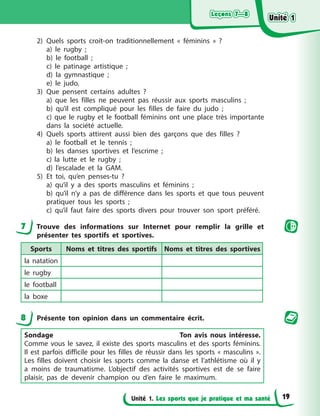 Leçons 7—8
Leçons 7—8
Leçons 7—8
Leçons 7—8
Unité 1. Les sports que je pratique et ma santé
2) Quels sports croit-on traditionnellement « féminins » ?
a) le rugby ;
b) le football ;
c) le patinage artistique ;
d) la gymnastique ;
e) le judo.
3) Que pensent certains adultes ?
a) que les filles ne peuvent pas réussir aux sports masculins ;
b) qu’il est compliqué pour les filles de faire du judo ;
c) que le rugby et le football féminins ont une place très importante
dans la société actuelle.
4) Quels sports attirent aussi bien des garçons que des filles ?
a) le football et le tennis ;
b) les danses sportives et l’escrime ;
c) la lutte et le rugby ;
d) l’escalade et la GAM.
5) Et toi, qu’en penses-tu ?
a) qu’il y a des sports masculins et féminins ;
b) qu’il n’y a pas de différence dans les sports et que tous peuvent
pratiquer tous les sports ;
c) qu’il faut faire des sports divers pour trouver son sport préféré.
7 Trouve des informations sur Internet pour remplir la grille et
présenter tes sportifs et sportives.
Sports Noms et titres des sportifs Noms et titres des sportives
la natation
le rugby
le football
la boxe
8 Présente ton opinion dans un commentaire écrit.
Sondage Ton avis nous intéresse.
Comme vous le savez, il existe des sports masculins et des sports féminins.
Il est parfois difficile pour les filles de réussir dans les sports « masculins ».
Les filles doivent choisir les sports comme la danse et l’athlétisme où il y
a moins de traumatisme. L’objectif des activités sportives est de se faire
plaisir, pas de devenir champion ou d’en faire le maximum.
Unité 1
Unité 1
Unité 1
Unité 1
19
 