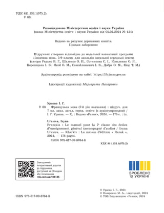 УДК 811.133.1(075.2)
У 68
Рекомендовано Міністерством освіти і науки України
(наказ Міністерства освіти і науки України від 05.02.2024 № 124)
Видано за рахунок державних коштів.
Продаж заборонено
Підручник створено відповідно до модельної навчальної програми
«Іноземна мова. 5-9 класи» для закладів загальної середньої освіти
(автори Редько В. Г., Шаленко О. П., Сотникова С. І., Коваленко О. Я.,
Коропецька І. Б., Якоб О. М., Самойлюкевич І. В., Добра О. М., Кіор Т. М.)
Аудіосупровід розміщено на сайті: https://lib.imzo.gov.ua
Ілюстрації художниці Маргарити Назаренко
Ураєва І. Г.
У 68 Французька мова (7-й рік навчання) : підруч. для
7 кл. закл. загал. серед. освіти (з аудіосупроводом) /
І. Г. Ураєва. — Х. : Вид-во «Ранок», 2024. — 176 с. : іл.
Uraieva, Iryna
Français : Le manuel pour la 7e
classe des écoles
d’enseignement général (accompagné d’audio) / Iryna
Uraieva. — Kharkiv : La maison d’édition « Ranok »,
2024. — 176 pages.
ISBN 978-617-09-8764-8
УДК 811.133.1(075.2)
Електронний
інтерактивний додаток
до підручника
доступний за QR-кодом
або посиланням
rnk.com.ua/106135
© Ураєва І. Г., 2024
© Назаренко М. А., ілюстрації, 2024
ISBN 978-617-09-8764-8 © ТОВ Видавництво «Ранок», 2024
 