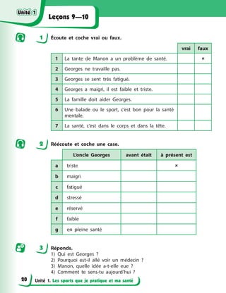 Unité 1. Les sports que je pratique et ma santé
Leçons 9—10
1 Écoute et coche vrai ou faux.
vrai faux
1 La tante de Manon a un problème de santé. 
2 Georges ne travaille pas.
3 Georges se sent très fatigué.
4 Georges a maigri, il est faible et triste.
5 La famille doit aider Georges.
6 Une balade ou le sport, c’est bon pour la santé
mentale.
7 La santé, c’est dans le corps et dans la tête.
2 Réécoute et coche une case.
L’oncle Georges avant était à présent est
a triste 
b maigri
c fatigué
d stressé
e réservé
f faible
g en pleine santé
3 Réponds.
1) Qui est Georges ?
2) Pourquoi est-il allé voir un médecin ?
3) Manon, quelle idée a-t-elle eue ?
4) Comment te sens-tu aujourd’hui ?
Unité 1
Unité 1
Unité 1
Unité 1
20
 