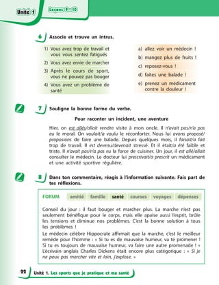 Leçons 9—10
Leçons 9—10
Leçons 9—10
Leçons 9—10
Unité 1. Les sports que je pratique et ma santé
6 Associe et trouve un intrus.
1) Vous avez trop de travail et
vous vous sentez fatigués
2) Vous avez envie de marcher
3) Après le cours de sport,
vous ne pouvez pas bouger
4) Vous avez un problème de
santé
a) allez voir un médecin !
b) mangez plus de fruits !
c) reposez-vous !
d) faites une balade !
e) prenez un médicament
contre la douleur !
7 Souligne la bonne forme du verbe.
Pour raconter un incident, une aventure
Hier, on est allés/allait rendre visite à mon oncle. Il n’avait pas/n’a pas
eu le moral. On voulait/a voulu le réconforter. Nous lui avons proposé/
proposions de faire une balade. Depuis quelques mois, il faisait/a fait
trop de travail. Il est devenu/devenait stressé. Et il était/a été faible et
triste. Il n’avait pas/n’a pas eu la force de cuisiner. Un jour, il est allé/allait
consulter le médecin. Le docteur lui prescrivait/a prescrit un médicament
et une activité sportive régulière.
8 Dans ton commentaire, réagis à l’information suivante. Fais part de
tes réflexions.
Conseil du jour : il faut bouger et marcher plus. La marche n’est pas
seulement bénéfique pour le corps, mais elle apaise aussi l’esprit, brûle
les tensions et diminue nos problèmes. C’est la bonne solution à tous
les problèmes !
Le médecin célèbre Hippocrate affirmait que la marche, c’est le meilleur
remède pour l’homme : « Si tu es de mauvaise humeur, va te promener !
Si tu es toujours de mauvaise humeur, va faire une autre promenade ! »
L’écrivain anglais Charles Dickens était encore plus catégorique : « Si je
ne peux pas marcher vite et loin, j’explose. »
FORUM amitié famille santé courses voyages dépenses
Unité 1
Unité 1
Unité 1
Unité 1
22
 