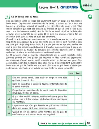 Unité 1. Les sports que je pratique et ma santé
Leçons 11—12. CIVILISATION
1 Lis et coche vrai ou faux.
Être en bonne santé, ce n’est pas seulement avoir un corps qui fonctionne
bien. Pour l’Organisation mondiale de la santé, la santé est un « état de
bien-être physique, mental et social ». Le bien-être physique, c’est l’état
d’une personne qui n’est pas blessée ou malade et qui se sent à l’aise dans
son corps. Le bien-être social, c’est le fait de se sentir aimé et de faire des
activités avec sa famille ou ses amis. Et le bien-être mental, c’est le fait de
se sentir bien dans sa tête et avec ses émotions.
Quand on est en bonne santé mentale, on a confiance en soi, on n’est pas
trop triste ou angoissé. Tu peux être triste ou en colère, c’est normal si cela
ne dure pas trop longtemps. Mais il y a des personnes qui ont parfois du
mal à faire des activités quotidiennes, à travailler ou à apprendre à cause de
leur particularité au niveau du cerveau. Ces enfants peuvent aller à l’école
ordinaire ou dans les établissements médico-éducatifs.
Le 10 octobre, c’est la Journée internationale de la santé mentale. Cette
journée permet de faire parler des troubles et des handicaps psychiques
ou mentaux. Quand notre santé mentale n’est pas bonne, on peut être
accompagné par des médecins pour aller mieux. C’est important aussi d’être
bien entouré par la famille ou nos amis. Si ça ne va pas bien, n’hésite pas
à demander de l’aide à un adulte de ton école ou dans ta famille.
vrai faux
1
Être en bonne santé, c’est avoir un corps et une tête
qui fonctionnent bien.

2
Dans le calendrier, il existe la Journée internationale de
la santé mentale.
3
L’organisation mondiale de la santé parle du bien-être
physique, mental et social.
4
Il y a des établissements médico-éducatifs pour les
enfants qui ont des troubles et des handicaps psychiques
ou mentaux.
5
La personne qui n’est pas blessée et qui se sent à l’aise
dans son corps, c’est une personne malade.
6
Quand on est en bonne santé mentale, on n’a pas de
confiance en soi, on est triste ou angoissé.
Unité 1
Unité 1
Unité 1
Unité 1
23
 