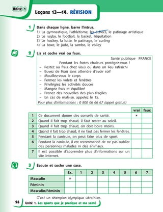 Unité 1. Les sports que je pratique et ma santé
RÉVISION
Leçons 13—14.
1 Dans chaque ligne, barre l’intrus.
1) La gymnastique, l’athlétisme, les échecs, le patinage artistique
2) Le rugby, le football, la basket, l’équitation
3) Le hockey, la lutte, le patinage, le curling
4) La boxe, le judo, la sambo, le volley
2 Lis et coche vrai ou faux.
Santé publique FRANCE
Pendant les fortes chaleurs protégez-vous !
– Restez au frais chez vous ou dans un lieu rafraîchi
– Buvez de l’eau sans attendre d’avoir soif
– Mouillez-vous le corps
– Fermez les volets et fenêtres
– Privilégiez les activités douces
– Mangez frais et équilibré
– Prenez des nouvelles des plus fragiles
– En cas de malaise, appelez le 15.
Pour plus d’informations : 0 800 06 66 67 (appel gratuit)
vrai faux
1 Ce document donne des conseils de santé. 
2 Quand il fait trop chaud, il faut rester au soleil.
3 Quand il fait trop chaud, on doit boire moins.
4 Quand il fait trop chaud, il ne faut pas fermer les fenêtres.
5 Pendant la canicule, on peut faire plus de sport.
6 Pendant la canicule, il est recommandé de ne pas oublier
des personnes malades ni des animaux.
7 Il est possible d’apprendre plus d’informations sur un
site Internet.
3 Écoute et coche une case.
Ex. 1 2 3 4 5 6 7
Masculin 
Féminin
Masculin/Féminin
C’est un champion olympique ukrainien.
Unité 1
Unité 1
Unité 1
Unité 1
26
 