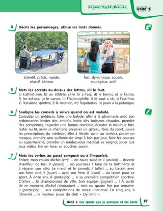 Leçons 13—14. Révision
Leçons 13—14. Révision
Leçons 13—14. Révision
Leçons 13—14. Révision
Unité 1. Les sports que je pratique et ma santé
4 Décris les personnages, utilise les mots donnés.
attentif, précis, rapide,
réactif, sérieux
fort, dynamique, souple,
courageux, actif
5 Mets les accents au-dessus des lettres, s’il le faut.
a) L’athletisme, b) un athlete, c) le tir a l’arc, d) le tennis, e) le karate,
f) les echecs, g) le canoe, h) l’halterophilie, i) le saut a ski, j) l’escrime,
k) l’escalade sportive, l) la natation, m) l’equitation, n) jouer a la petanque.
6 Souligne les conseils à suivre quand on est malade.
Consulter un médecin, faire une balade, aller à la pharmacie avec son
ordonnance, inviter des ami(e)s, boire des boissons chaudes, prendre
des comprimés, regarder une bonne comédie, écouter la musique fort,
rester au lit, aérer sa chambre, préparer un gâteau, faire du sport, suivre
les prescriptions du médecin, aller à l’école, sortir au cinéma, porter un
masque, prendre une cuillerée de sirop 3 fois par jour, faire les courses
au supermarché, prendre un rendez-vous médical, se soigner, jouer aux
jeux vidéo, lire un livre, se coucher, courir.
7 Mets les verbes au passé composé ou à l’imparfait.
Enfant, mon cousin Michel (être) ... de haute taille et il (vouloir) ... devenir
chauffeur de taxi. Il (passer) ... ses journées à faire de la trottinette et
à réparer son vélo. Le mardi et le samedi, il (aller) ... au basket avec
son frère aîné. Il (jouer) ... avec son frère. Il (avoir) ... du talent pour ce
sport. À onze ans, il (participer) ... à sa première compétition sportive.
C’(être) ... le championnat de ville. Son équipe (gagner) ... ! À partir
de ce moment, Michel (s’entraîner) ... trois ou quatre fois par semaine.
Il (participer) ... aux compétitions de niveau national. En cinq ans, il
(devenir) ... le meilleur jouer du club « Dynamo ».
Unité 1
Unité 1
Unité 1
Unité 1
27
 
