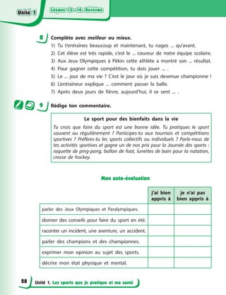 Leçons 13—14. Révision
Leçons 13—14. Révision
Leçons 13—14. Révision
Leçons 13—14. Révision
Unité 1. Les sports que je pratique et ma santé
8 Complète avec meilleur ou mieux.
1) Tu t’entraînes beaucoup et maintenant, tu nages ... qu’avant.
2) Cet élève est très rapide, c’est le ... coureur de notre équipe scolaire.
3) Aux Jeux Olympiques à Pékin cette athlète a montré son ... résultat.
4) Pour gagner cette compétition, tu dois jouer ... .
5) Le ... jour de ma vie ? C’est le jour où je suis devenue championne !
6) L’entraîneur explique ... comment passer la balle.
7) Après deux jours de fièvre, aujourd’hui, il se sent ... .
9 Rédige ton commentaire.
Le sport pour des bienfaits dans la vie
Tu crois que faire du sport est une bonne idée. Tu pratiques le sport
souvent ou régulièrement ? Participes-tu aux tournois et compétitions
sportives ? Préfères-tu les sports collectifs ou individuels ? Parle-nous de
tes activités sportives et gagne un de nos prix pour la Journée des sports :
raquette de ping-pong, ballon de foot, lunettes de bain pour la natation,
crosse de hockey.
Mon auto-évaluation
j’ai bien
appris à
je n’ai pas
bien appris à
parler des Jeux Olympiques et Paralympiques.
donner des conseils pour faire du sport en été.
raconter un incident, une aventure, un accident.
parler des champions et des championnes.
exprimer mon opinion au sujet des sports.
décrire mon état physique et mental.
Unité 1
Unité 1
Unité 1
Unité 1
28
 