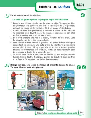 Unité 1. Les sports que je pratique et ma santé
LA TÂCHE
Leçons 15—16.
1 Lis et trouve parmi les dessins.
Le code du jeune cycliste : quelques règles de circulation
1) Dans la rue, il faut circuler sur la piste cyclable. Tu regardes bien
les panneaux : le panneau bleu dit : « Passez par là », le panneau
entouré de rouge dit le contraire. C’est un signal d’interdiction.
2) À vélo, tu dois être prudent(e) et circuler à droite de la chaussée.
Tu regardes bien devant toi. Si la chaussée n’est pas en bon état,
tu fais attention aux trous et aux bosses.
3) Si tu dois prendre une rue à ta droite, tu tends le bras droit. Dans
la nouvelle rue, tu restes bien à droite.
4) Que faire si tu dois tourner à gauche ? Tu jettes d’abord un rapide
coup d’œil en arrière. Si une auto arrive, tu ralentis. Tu peux même
mettre pied à terre. S’il n’y a pas d’auto, tu tends le bras gauche.
Ensuite, tu commences ton tournant. Tu fais un large tournant pour
te retrouver à droite de la nouvelle rue.
5) Si tu fais une sortie à vélo avec ta famille ou tes ami(e)s, circulez
l’un(e) derrière l’autre, il n’est pas permis de circuler à deux ou trois
« de front ». Tu ne dois pas freiner brusquement.
2 Rédige ton code du jeune trottineur et présente devant ta classe.
Tu peux illustrer avec des photos.
Unité 1
Unité 1
Unité 1
Unité 1
29
 