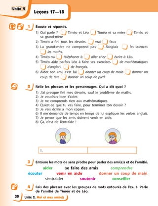 Unité 2. Moi et mes ami(e)s
Leçons 17—18
1 Écoute et réponds.
1) Qui parle ? Timéo et Léo Timéo et sa mère Timéo et
sa grand-mère
2) Timéo a fini tous les devoirs. vrai faux
3) La grand-mère ne comprend pas l’anglais les sciences
les maths.
4) Timéo va téléphoner à aller chez écrire à Léo.
5) Timéo aide parfois Léo à faire ses exercices de mathématiques
d’anglais de français.
6) Aider son ami, c’est lui donner un coup de main donner un
coup de tête donner un coup de pied.
2 Relie les phrases et les personnages. Qui a dit quoi ?
1) J’ai presque fini mes devoirs, sauf le problème de maths.
2) Je voudrais bien t’aider.
3) Je ne comprends rien aux mathématiques.
4) Qu’est-ce que tu vas faire, pour terminer ton devoir ?
5) Je vais écrire à mon copain.
6) Il me demande de temps en temps de lui expliquer les verbes anglais.
7) Je pense que les amis doivent venir en aide.
8) Ça, c’est de l’entraide !
1,
3 Entoure les mots de sens proche pour parler des ami(e)s et de l’amitié.
aider se faire des amis comprendre
écouter venir en aide donner un coup de main
s’entraider soutenir conseiller
4 Fais des phrases avec les groupes de mots entourés de l’ex. 3. Parle
de l’amitié de Timéo et de Léo.
Unité 2
Unité 2
Unité 2
Unité 2
30
 