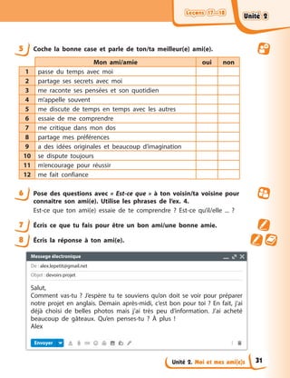 Leçons 17—18
Leçons 17—18
Leçons 17—18
Leçons 17—18
Unité 2. Moi et mes ami(e)s
5 Coche la bonne case et parle de ton/ta meilleur(e) ami(e).
Mon ami/amie oui non
1 passe du temps avec moi
2 partage ses secrets avec moi
3 me raconte ses pensées et son quotidien
4 m’appelle souvent
5 me discute de temps en temps avec les autres
6 essaie de me comprendre
7 me critique dans mon dos
8 partage mes préférences
9 a des idées originales et beaucoup d’imagination
10 se dispute toujours
11 m’encourage pour réussir
12 me fait confiance
6 Pose des questions avec « Est-ce que » à ton voisin/ta voisine pour
connaître son ami(e). Utilise les phrases de l’ex. 4.
Est-ce que ton ami(e) essaie de te comprendre ? Est-ce qu’il/elle ... ?
7 Écris ce que tu fais pour être un bon ami/une bonne amie.
8 Écris la réponse à ton ami(e).
Unité 2
Unité 2
Unité 2
Unité 2
31
Messege électronique
De : alex.lepetit@gmail.net
Objet : devoirs projet
Envoyer
Salut,
Comment vas-tu ? J’espère tu te souviens qu’on doit se voir pour préparer
notre projet en anglais. Demain après-midi, c’est bon pour toi ? En fait, j’ai
déjà choisi de belles photos mais j’ai très peu d’information. J’ai acheté
beaucoup de gâteaux. Qu’en penses-tu ? À plus !
Alex
 