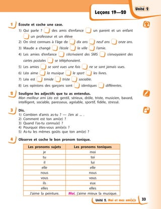 Unité 2. Moi et mes ami(e)s
Leçons 19—20
1 Écoute et coche une case.
1) Qui parle ? des amis d’enfance un parent et un enfant
un professeur et un élève
2) On s’est connues à l’âge de dix ans neuf ans onze ans.
3) Maude a changé l’école la ville l’amie.
4) Les amies d’enfance s’écrivaient des SMS s'envoyaient des
cartes postales se téléphonaient.
5) Les amies se sont vues une fois ne se sont jamais vues.
6) Léo aime la musique le sport les livres.
7) Léo est timide triste sociable.
8) Les opinions des garçons sont identiques différentes.
2 Souligne les adjectifs que tu as entendus.
Mon meilleur ami Léo est gentil, sérieux, drôle, triste, musicien, bavard,
intelligent, sociable, paresseux, agréable, sportif, fidèle, stressé.
3 Dis.
1) Combien d’amis as-tu ? — J’en ai ... .
2) Comment est ton ami(e) ?
3) Quand l’as-tu connu(e) ?
4) Pourquoi êtes-vous ami(e)s ?
5) As-tu les mêmes goûts que ton ami(e) ?
4 Observe et coche le bon pronom tonique.
Les pronoms sujets Les pronoms toniques
je moi
tu toi
il lui
elle elle
nous nous
vous vous
ils eux
elles elles
J’aime la peinture. Moi, j’aime mieux la musique.
Unité 2
Unité 2
Unité 2
Unité 2
33
 