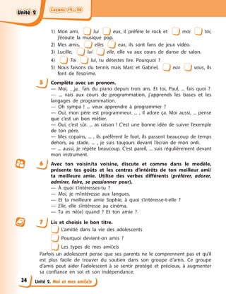 Leçons 19—20
Leçons 19—20
Leçons 19—20
Leçons 19—20
Unité 2. Moi et mes ami(e)s
1) Mon ami, lui eux, il préfère le rock et moi toi,
j’écoute la musique pop.
2) Mes amis, elles eux, ils sont fans de jeux vidéo.
3) Lucille, lui elle, elle va aux cours de danse de salon.
4) Toi lui, tu détestes lire. Pourquoi ?
5) Nous faisons du tennis mais Marc et Gabriel, eux vous, ils
font de l’escrime.
5 Complète avec un pronom.
— Moi, je fais du piano depuis trois ans. Et toi, Paul, ... fais quoi ?
— ... vais aux cours de programmation, j’apprends les bases et les
langages de programmation.
— Oh sympa ! ... veux apprendre à programmer ?
— Oui, mon père est programmeur. ... , il adore ça. Moi aussi, ... pense
que c’est un bon métier.
— Oui, c’est sûr. ... as raison ! C’est une bonne idée de suivre l’exemple
de ton père.
— Mes copains, ... , ils préfèrent le foot, ils passent beaucoup de temps
dehors, au stade. ... , je suis toujours devant l’écran de mon ordi.
— ... aussi, je répète beaucoup. C’est pareil, ... suis régulièrement devant
mon instrument.
6 Avec ton voisin/ta voisine, discute et comme dans le modèle,
présente tes goûts et les centres d’intérêts de ton meilleur ami/
ta meilleure amie. Utilise des verbes différents (préférer, adorer,
admirer, faire, se passionner pour).
— À quoi t’intéresses-tu ?
— Moi, je m’intéresse aux langues.
— Et ta meilleure amie Sophie, à quoi s’intéresse-t-elle ?
— Elle, elle s’intéresse au cinéma.
— Tu es né(e) quand ? Et ton amie ?
7 Lis et choisis le bon titre.
L’amitié dans la vie des adolescents
Pourquoi devient-on amis ?
Les types de mes ami(e)s
Parfois un adolescent pense que ses parents ne le comprennent pas et qu’il
est plus facile de trouver du soutien dans son groupe d’amis. Ce groupe
d’amis peut aider l’adolescent à se sentir protégé et précieux, à augmenter
sa confiance en soi et son indépendance.
Unité 2
Unité 2
Unité 2
Unité 2
34
 
