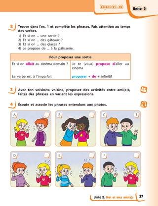 Leçons 21—22
Leçons 21—22
Leçons 21—22
Leçons 21—22
Unité 2. Moi et mes ami(e)s
2 Trouve dans l'ex. 1 et complète les phrases. Fais attention au temps
des verbes.
1) Et si on ... une sortie ?
2) Et si on ... des gâteaux ?
3) Et si on ... des glaces ?
4) Je propose de ... à la pâtisserie.
Pour proposer une sortie
Et si on allait au cinéma demain ?
Le verbe est à l’imparfait
Je te (vous) propose d’aller au
cinéma.
proposer + de + infinitif
3 Avec ton voisin/ta voisine, proposez des activités entre ami(e)s,
faites des phrases en variant les expressions.
4 Écoute et associe les phrases entendues aux photos.
A B C 1
D E F
Unité 2
Unité 2
Unité 2
Unité 2
37
 