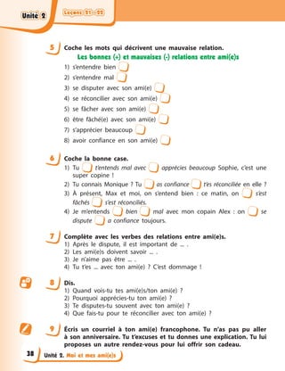 Leçons 21—22
Leçons 21—22
Leçons 21—22
Leçons 21—22
Unité 2. Moi et mes ami(e)s
5 Coche les mots qui décrivent une mauvaise relation.
Les bonnes (+) et mauvaises (-) relations entre ami(e)s
1) s’entendre bien
2) s’entendre mal
3) se disputer avec son ami(e)
4) se réconcilier avec son ami(e)
5) se fâcher avec son ami(e)
6) être fâché(e) avec son ami(e)
7) s’apprécier beaucoup
8) avoir confiance en son ami(e)
6 Coche la bonne case.
1) Tu t’entends mal avec apprécies beaucoup Sophie, c’est une
super copine !
2) Tu connais Monique ? Tu as confiance t’es réconciliée en elle ?
3) À présent, Max et moi, on s’entend bien : ce matin, on s’est
fâchés s’est réconciliés.
4) Je m’entends bien mal avec mon copain Alex : on se
dispute a confiance toujours.
7 Complète avec les verbes des relations entre ami(e)s.
1) Après le dispute, il est important de ... .
2) Les ami(e)s doivent savoir ... .
3) Je n’aime pas être ... .
4) Tu t’es ... avec ton ami(e) ? C’est dommage !
8 Dis.
1) Quand vois-tu tes ami(e)s/ton ami(e) ?
2) Pourquoi apprécies-tu ton ami(e) ?
3) Te disputes-tu souvent avec ton ami(e) ?
4) Que fais-tu pour te réconcilier avec ton ami(e) ?
9 Écris un courriel à ton ami(e) francophone. Tu n’as pas pu aller
à son anniversaire. Tu t’excuses et tu donnes une explication. Tu lui
proposes un autre rendez-vous pour lui offrir son cadeau.
Unité 2
Unité 2
Unité 2
Unité 2
38
 