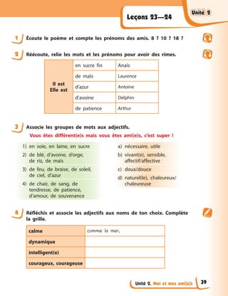 Unité 2. Moi et mes ami(e)s
Leçons 23—24
1 Écoute le poème et compte les prénoms des amis. 8 ? 10 ? 18 ?
2 Réécoute, relie les mots et les prénoms pour avoir des rimes.
Il est
Elle est
en sucre fin Anaїs
de maїs Laurence
d’azur Antoine
d’avoine Delphin
de patience Arthur
3 Associe les groupes de mots aux adjectifs.
Vous êtes différent(e)s mais vous êtes ami(e)s, c’est super !
1) en soie, en laine, en sucre
2) de blé, d’avoine, d’orge,
de riz, de maїs
3) de feu, de braise, de soleil,
de ciel, d’azur
4) de chair, de sang, de
tendresse, de patience,
d’amour, de souvenance
a) nécessaire, utile
b) vivant(e), sensible,
affectif/affective
c) doux/douce
d) naturel(le), chaleureux/
chaleureuse
4 Réfléchis et associe les adjectifs aux noms de ton choix. Complète
la grille.
calme comme la mer,
dynamique
intelligent(e)
courageux, courageuse
Unité 2
Unité 2
Unité 2
Unité 2
39
 