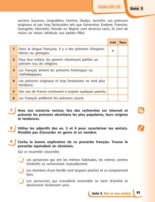 Leçons 23—24
Leçons 23—24
Leçons 23—24
Leçons 23—24
Unité 2. Moi et mes ami(e)s
anciens Suzanne, Léopoldine, Fantine, Gladys, Jacinthe. Les prénoms
originaux et pas trop fantaisistes tels que Geneviève, Evelyne, Francine,
Georgette, Henriette, Pascale ou Régine sont devenus rares, ils sont de
moins en moins attribués aux petites filles.
vrai faux
1 Dans la langue française, il y a des prénoms d’origines
latines ou grecques.

2 Pour leur enfant, les parents choisissent parfois un
prénom issu de religions.
3 Les Français aiment les prénoms historiques ou
mythologiques.
4 Les prénoms originaux et trop fantaisistes ne sont plus
tendance.
5 Des rois de France continuent à inspirer quelques parents.
6 Les Français préfèrent les prénoms courts.
7 Avec ton voisin/ta voisine, fais des recherches sur Internet et
présente les prénoms ukrainiens les plus populaires, leurs origines
et tendances.
8 Utilise les adjectifs des ex. 3 et 4 pour caractériser tes ami(e)s.
N’oublie pas d’accorder en genre et en nombre.
9 Coche la bonne explication de ce proverbe français. Trouve le
proverbe équivalent en ukrainien.
Qui se ressemble s’assemble.
Les personnes qui ont les mêmes habitudes, les mêmes centres
d’intérêts se recherchent mutuellement.
Les membres d’une famille sont toujours proches et se comprennent
bien.
Les personnes qui travaillent ensemble se lient d’amitié et
deviennent facilement amis.
Unité 2
Unité 2
Unité 2
Unité 2
41
 