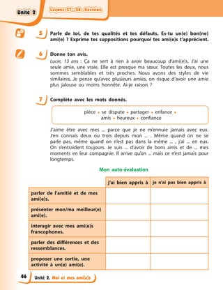 Leçons 27—28. Révision
Leçons 27—28. Révision
Leçons 27—28. Révision
Leçons 27—28. Révision
Unité 2. Moi et mes ami(e)s
5 Parle de toi, de tes qualités et tes défauts. Es-tu un(e) bon(ne)
ami(e) ? Exprime tes suppositions pourquoi tes ami(e)s t’apprécient.
6 Donne ton avis.
Lucie, 13 ans : Ça ne sert à rien à avoir beaucoup d'ami(e)s. J’ai une
seule amie, une vraie. Elle est presque ma sœur. Toutes les deux, nous
sommes semblables et très proches. Nous avons des styles de vie
similaires. Je pense qu’avec plusieurs amies, on risque d’avoir une amie
plus jalouse ou moins honnête. Ai-je raison ?
7 Complète avec les mots donnés.
pièce • se dispute • partager • enfance •
amis • heureux • confiance
J’aime être avec mes ... parce que je ne m’ennuie jamais avec eux.
J’en connais deux ou trois depuis mon ... . Même quand on ne se
parle pas, même quand on n’est pas dans la même ... , j’ai ... en eux.
On s’entraident toujours. Je suis ... d’avoir de bons amis et de ... mes
moments en leur compagnie. Il arrive qu’on ... mais ce n’est jamais pour
longtemps.
Mon auto-évaluation
j’ai bien appris à je n’ai pas bien appris à
parler de l’amitié et de mes
ami(e)s.
présenter mon/ma meilleur(e)
ami(e).
interagir avec mes ami(e)s
francophones.
parler des différences et des
ressemblances.
proposer une sortie, une
activité à un(e) ami(e).
Unité 2
Unité 2
Unité 2
Unité 2
46
 