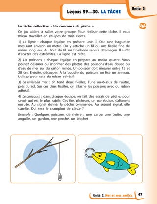 Unité 2. Moi et mes ami(e)s
LA TÂCHE
Leçons 29—30.
La tâche collective « Un concours de pêche »
Ce jeu aidera à rallier votre groupe. Pour réaliser cette tâche, il vaut
mieux travailler en équipes de trois élèves.
1) La ligne : chaque équipe en prépare une. Il faut une baguette
mesurant environ un mètre. On y attache un fil ou une ficelle fine de
même longueur. Au bout du fil, un trombone servira d’hameçon. Il suffit
d’écarter des extrémités. La ligne est prête.
2) Les poissons : chaque équipe en prepare au moins quatre. Vous
pouvez dessiner ou imprimer des photos des poissons d’eau douce ou
d’eau de mer sur du carton mince. Un poisson doit mesurer entre 15 et
20 cm. Ensuite, découper. À la bouche du poisson, on fixe un anneau.
Utilisez pour cela du ruban adhésif.
3) La rivière/la mer : on tend deux ficelles, l’une au-dessus de l’autre,
près du sol. Sur ces deux ficelles, on attache les poissons avec du ruban
adhésif.
4) Le concours : dans chaque équipe, on fait des essais de pêche, pour
savoir qui est le plus habile. Ces fins pêcheurs, un par équipe, s’alignent
ensuite. Au signal donné, la pêche commence. Au second signal, elle
s’arrête. Qui sera le champion de classe ?
Exemple : Quelques poissons de rivière : une carpe, une truite, une
anguille, un gardon, une perche, un brochet
Unité 2
Unité 2
Unité 2
Unité 2
47
 