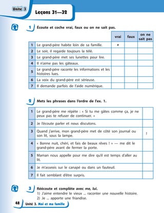 Unité 3. Moi et ma famille
Leçons 31—32
1 Écoute et coche vrai, faux ou on ne sait pas.
vrai faux
on ne
sait pas
1 Le grand-père habite loin de sa famille. 
2 Le soir, il regarde toujours la télé.
3 Le grand-père met ses lunettes pour lire.
4 Il n’aime pas les gâteaux.
5
Le grand-père raconte les informations et les
histoires lues.
6 La voix du grand-père est sérieuse.
7 Il demande parfois de l’aide numérique.
2 Mets les phrases dans l’ordre de l'ex. 1.
1 Le grand-père me répète : « Si tu me gâtes comme ça, je ne
peux pas te refuser de continuer. »
2 Je l’écoute parler et nous discutons.
3 Quand j’arrive, mon grand-père met de côté son journal ou
son lit, sous la lampe.
1
4 « Bonne nuit, chéri, et fais de beaux rêves ! » — me dit le
grand-père avant de fermer la porte.
5 Maman nous appelle pour me dire qu’il est temps d’aller au
lit.
6 Je m’asseois sur le canapé ou dans un fauteuil.
7 Il fait semblant d’être surpris.
3 Réécoute et complète avec me, lui.
1) J’aime entendre le vieux ... raconter une nouvelle histoire.
2) Je ... apporte une friandise.
Unité 3
Unité 3
Unité 3
Unité 3
48
 
