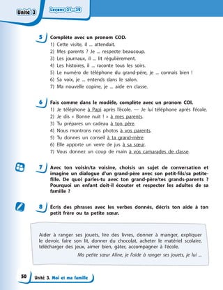 Leçons 31—32
Leçons 31—32
Leçons 31—32
Leçons 31—32
Unité 3. Moi et ma famille
5 Complète avec un pronom COD.
1) Cette visite, il ... attendait.
2) Mes parents ? Je ... respecte beaucoup.
3) Les journaux, il ... lit régulièrement.
4) Les histoires, il ... raconte tous les soirs.
5) Le numéro de téléphone du grand-père, je ... connais bien !
6) Sa voix, je ... entends dans le salon.
7) Ma nouvelle copine, je ... aide en classe.
6 Fais comme dans le modèle, complète avec un pronom COI.
1) Je téléphone à Papi après l’école. — Je lui téléphone après l’école.
2) Je dis « Bonne nuit ! » à mes parents.
3) Tu prépares un cadeau à ton père.
4) Nous montrons nos photos à vos parents.
5) Tu donnes un conseil à ta grand-mère.
6) Elle apporte un verre de jus à sa sœur.
7) Vous donnez un coup de main à vos camarades de classe.
7 Avec ton voisin/ta voisine, choisis un sujet de conversation et
imagine un dialogue d’un grand-père avec son petit-fils/sa petite-
fille. De quoi parles-tu avec ton grand-père/tes grands-parents ?
Pourquoi un enfant doit-il écouter et respecter les adultes de sa
famille ?
8 Écris des phrases avec les verbes donnés, décris ton aide à ton
petit frère ou ta petite sœur.
Aider à ranger ses jouets, lire des livres, donner à manger, expliquer
le devoir, faire son lit, donner du chocolat, acheter le matériel scolaire,
télécharger des jeux, aimer bien, gâter, accompagner à l’école.
Ma petite sœur Aline, je l’aide à ranger ses jouets, je lui ...
Unité 3
Unité 3
Unité 3
Unité 3
50
 
