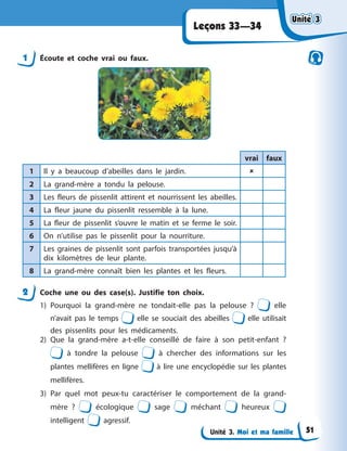 Unité 3. Moi et ma famille
Leçons 33—34
1 Écoute et coche vrai ou faux.
vrai faux
1 Il y a beaucoup d’abeilles dans le jardin. 
2 La grand-mère a tondu la pelouse.
3 Les fleurs de pissenlit attirent et nourrissent les abeilles.
4 La fleur jaune du pissenlit ressemble à la lune.
5 La fleur de pissenlit s’ouvre le matin et se ferme le soir.
6 On n’utilise pas le pissenlit pour la nourriture.
7 Les graines de pissenlit sont parfois transportées jusqu’à
dix kilomètres de leur plante.
8 La grand-mère connaît bien les plantes et les fleurs.
2 Coche une ou des case(s). Justifie ton choix.
1) Pourquoi la grand-mère ne tondait-elle pas la pelouse ? elle
n’avait pas le temps elle se souciait des abeilles elle utilisait
des pissenlits pour les médicaments.
2) Que la grand-mère a-t-elle conseillé de faire à son petit-enfant ?
à tondre la pelouse à chercher des informations sur les
plantes mellifères en ligne à lire une encyclopédie sur les plantes
mellifères.
3) Par quel mot peux-tu caractériser le comportement de la grand-
mère ? écologique sage méchant heureux
intelligent agressif.
Unité 3
Unité 3
Unité 3
Unité 3
51
 