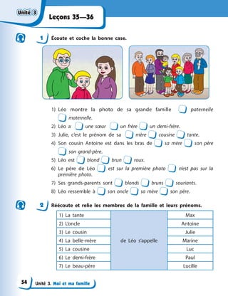 Unité 3. Moi et ma famille
Leçons 35—36
1 Écoute et coche la bonne case.
1) Léo montre la photo de sa grande famille paternelle
maternelle.
2) Léo a une sœur un frère un demi-frère.
3) Julie, c’est le prénom de sa mère cousine tante.
4) Son cousin Antoine est dans les bras de sa mère son père
son grand-père.
5) Léo est blond brun roux.
6) Le père de Léo est sur la première photo n’est pas sur la
première photo.
7) Ses grands-parents sont blonds bruns souriants.
8) Léo ressemble à son oncle sa mère son père.
2 Réécoute et relie les membres de la famille et leurs prénoms.
1) La tante
de Léo s’appelle
Max
2) L’oncle Antoine
3) Le cousin Julie
4) La belle-mère Marine
5) La cousine Luc
6) Le demi-frère Paul
7) Le beau-père Lucille
Unité 3
Unité 3
Unité 3
Unité 3
54
 
