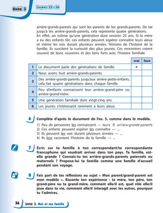 Leçons 35—36
Leçons 35—36
Leçons 35—36
Leçons 35—36
Unité 3. Moi et ma famille
arrière-grands-parents qui sont les parents de tes grands-parents. De toi
jusqu’à tes arrière-grands-parents, cela représente quatre générations.
En effet, on estime qu’une génération dure environ 25 ans. Si la mère
a eu des enfants tôt, ces enfants peuvent espérer connaître leurs aïeux
et même les voir durant plusieurs années. Témoins de l’histoire de la
famille, ils suscitent la curiosité des plus jeunes. Ces rencontres créent
souvent de bons souvenirs et des liens forts avec l’histoire familiale.
vrai faux
1 Le document parle des générations de famille. 
2 Nous avons huit arrière-grands-parents.
3
Des arrière-grands-parents jusqu’aux arrière-petits-enfants,
cela fait quatre générations dans chaque famille.
4
Peu d’enfants connaissent leur arrière-grand-père ou
arrière-grand-mère.
5 Une génération familiale dure vingt-cinq ans.
6 Les jeunes s’intéressent rarement à leurs aïeux.
6 Complète d’après le document de l’ex. 5, comme dans le modèle.
1) Peu de personnes les connaissent — leurs 8 arrière-grands-parents
2) Ces enfants peuvent espérer les connaître — ...
3) Ils peuvent les voir durant plusieurs années — ...
4) Ils leur racontent l’histoire de la famille — ...
7 Écris sur ta famille à ton correspondant/ta correspondante
francophone qui voudrait arriver dans ton pays. Ta famille, est-
elle grande ? Connais-tu tes arrière-grands-parents paternels ou
maternels ? Propose-lui ta famille comme une famille d’accueil
pendant son voyage.
8 Fais part de tes réflexions au sujet « Mon parent/grand-parent est
mon modèle ». Raconte ton expérience : ta mère, ton père, ton
grand-père ou ta grand-mère, comment elle/il est, quel rôle elle/il
joue dans ta vie, comment elle/il interagit avec les autres, pourquoi
tu l’admires.
Unité 3
Unité 3
Unité 3
Unité 3
56
 