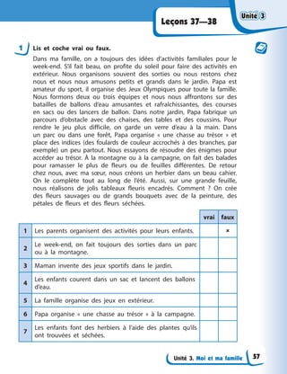 Unité 3. Moi et ma famille
Leçons 37—38
1 Lis et coche vrai ou faux.
Dans ma famille, on a toujours des idées d’activités familiales pour le
week-end. S’il fait beau, on profite du soleil pour faire des activités en
extérieur. Nous organisons souvent des sorties ou nous restons chez
nous et nous nous amusons petits et grands dans le jardin. Papa est
amateur du sport, il organise des Jeux Olympiques pour toute la famille.
Nous formons deux ou trois équipes et nous nous affrontons sur des
batailles de ballons d’eau amusantes et rafraîchissantes, des courses
en sacs ou des lancers de ballon. Dans notre jardin, Papa fabrique un
parcours d’obstacle avec des chaises, des tables et des coussins. Pour
rendre le jeu plus difficile, on garde un verre d’eau à la main. Dans
un parc ou dans une forêt, Papa organise « une chasse au trésor » et
place des indices (des foulards de couleur accrochés à des branches, par
exemple) un peu partout. Nous essayons de résoudre des énigmes pour
accéder au trésor. À la montagne ou à la campagne, on fait des balades
pour ramasser le plus de fleurs ou de feuilles différentes. De retour
chez nous, avec ma sœur, nous créons un herbier dans un beau cahier.
On le complète tout au long de l’été. Aussi, sur une grande feuille,
nous réalisons de jolis tableaux fleuris encadrés. Comment ? On crée
des fleurs sauvages ou de grands bouquets avec de la peinture, des
pétales de fleurs et des fleurs séchées.
vrai faux
1 Les parents organisent des activités pour leurs enfants. 
2
Le week-end, on fait toujours des sorties dans un parc
ou à la montagne.
3 Maman invente des jeux sportifs dans le jardin.
4
Les enfants courent dans un sac et lancent des ballons
d’eau.
5 La famille organise des jeux en extérieur.
6 Papa organise « une chasse au trésor » à la campagne.
7
Les enfants font des herbiers à l’aide des plantes qu’ils
ont trouvées et séchées.
Unité 3
Unité 3
Unité 3
Unité 3
57
 