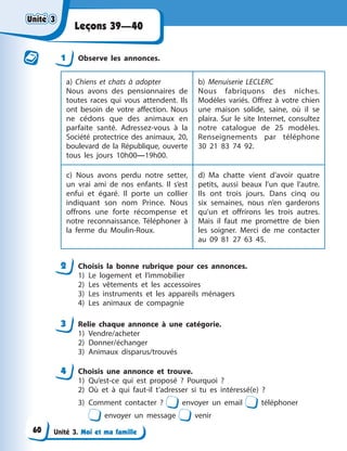 Unité 3. Moi et ma famille
Leçons 39—40
1 Observe les annonces.
a) Chiens et chats à adopter
Nous avons des pensionnaires de
toutes races qui vous attendent. Ils
ont besoin de votre affection. Nous
ne cédons que des animaux en
parfaite santé. Adressez-vous à la
Société protectrice des animaux, 20,
boulevard de la République, ouverte
tous les jours 10h00—19h00.
b) Menuiserie LECLERC
Nous fabriquons des niches.
Modèles variés. Offrez à votre chien
une maison solide, saine, où il se
plaira. Sur le site Internet, consultez
notre catalogue de 25 modèles.
Renseignements par téléphone
30 21 83 74 92.
c) Nous avons perdu notre setter,
un vrai ami de nos enfants. Il s’est
enfui et égaré. Il porte un collier
indiquant son nom Prince. Nous
offrons une forte récompense et
notre reconnaissance. Téléphoner à
la ferme du Moulin-Roux.
d) Ma chatte vient d’avoir quatre
petits, aussi beaux l’un que l’autre.
Ils ont trois jours. Dans cinq ou
six semaines, nous n’en garderons
qu’un et offrirons les trois autres.
Mais il faut me promettre de bien
les soigner. Merci de me contacter
au 09 81 27 63 45.
2 Choisis la bonne rubrique pour ces annonces.
1) Le logement et l’immobilier
2) Les vêtements et les accessoires
3) Les instruments et les appareils ménagers
4) Les animaux de compagnie
3 Relie chaque annonce à une catégorie.
1) Vendre/acheter
2) Donner/échanger
3) Animaux disparus/trouvés
4 Choisis une annonce et trouve.
1) Qu’est-ce qui est proposé ? Pourquoi ?
2) Où et à qui faut-il t’adresser si tu es intéressé(e) ?
3) Comment contacter ? envoyer un email téléphoner
envoyer un message venir
Unité 3
Unité 3
Unité 3
Unité 3
60
 