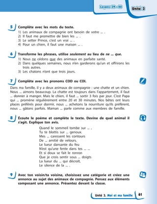Leçons 39—40
Leçons 39—40
Leçons 39—40
Leçons 39—40
Unité 3. Moi et ma famille
5 Complète avec les mots du texte.
1) Les animaux de compagnie ont besoin de votre ... .
2) Il faut me promettre de bien les ... .
3) Le setter Prince, c’est un vrai ... .
4) Pour un chien, il faut une maison ... .
6 Transforme les phrases, utilise seulement au lieu de ne ... que.
1) Nous ne cédons que des animaux en parfaite santé.
2) Dans quelques semaines, nous n’en garderons qu’un et offrirons les
trois autres.
3) Les chatons n’ont que trois jours.
7 Complète avec les pronoms COD ou COI.
Dans ma famille, il y a deux animaux de compagnie : une chatte et un chien.
Nous ... aimons beaucoup. La chatte est toujours dans l’appartement, il faut
... donner à manger. Mais le chien, il faut ... sortir 3 fois par jour. C’est Papa
qui ... promène régulièrement entre 20 et 30 minutes. Nos bêtes ont leurs
places préférés pour dormir, nous ... achetons la nourriture qu’ils préfèrent,
nous ... gâtons parfois. Maman ... parle comme aux membres de famille.
8 Écoute le poème et complète le texte. Devine de quel animal il
s’agit. Explique ton avis.
Quand le sommeil tombe sur ... ,
Tu te blottis sur ... genoux.
Mes ... caressent les contours
De ... amitié de velours.
Le lueur dansante du feu
N’est qu’une fente dans tes ... ...
Et si doux se fait le ronron
Que je crois sentir sous ... doigts
La lueur du ... qui décroît,
Le silence de la ... .
9 Avec ton voisin/ta voisine, choisissez une catégorie et créez une
annonce au sujet des animaux de compagnie. Pensez aux éléments
composant une annonce. Présentez devant la classe.
Unité 3
Unité 3
Unité 3
Unité 3
61
 