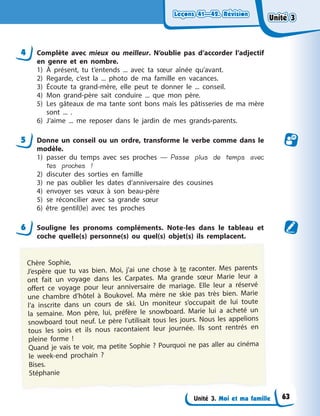 Leçons 41—42. Révision
Leçons 41—42. Révision
Leçons 41—42. Révision
Leçons 41—42. Révision
Unité 3. Moi et ma famille
4 Complète avec mieux ou meilleur. N’oublie pas d’accorder l’adjectif
en genre et en nombre.
1) À présent, tu t’entends ... avec ta sœur aînée qu’avant.
2) Regarde, c’est la ... photo de ma famille en vacances.
3) Écoute ta grand-mère, elle peut te donner le ... conseil.
4) Mon grand-père sait conduire ... que mon père.
5) Les gâteaux de ma tante sont bons mais les pâtisseries de ma mère
sont ... .
6) J’aime ... me reposer dans le jardin de mes grands-parents.
5 Donne un conseil ou un ordre, transforme le verbe comme dans le
modèle.
1) passer du temps avec ses proches — Passe plus de temps avec
tes proches !
2) discuter des sorties en famille
3) ne pas oublier les dates d’anniversaire des cousines
4) envoyer ses vœux à son beau-père
5) se réconcilier avec sa grande sœur
6) être gentil(le) avec tes proches
6 Souligne les pronoms compléments. Note-les dans le tableau et
coche quelle(s) personne(s) ou quel(s) objet(s) ils remplacent.
Chère Sophie,
J’espère que tu vas bien. Moi, j’ai une chose à te raconter. Mes parents
ont fait un voyage dans les Carpates. Ma grande sœur Marie leur a
offert ce voyage pour leur anniversaire de mariage. Elle leur a réservé
une chambre d’hôtel à Boukovel. Ma mère ne skie pas très bien. Marie
l’a inscrite dans un cours de ski. Un moniteur s’occupait de lui toute
la semaine. Mon père, lui, préfère le snowboard. Marie lui a acheté un
snowboard tout neuf. Le père l’utilisait tous les jours. Nous les appelions
tous les soirs et ils nous racontaient leur journée. Ils sont rentrés en
pleine forme !
Quand je vais te voir, ma petite Sophie ? Pourquoi ne pas aller au cinéma
le week-end prochain ?
Bises.
Stéphanie
Unité 3
Unité 3
Unité 3
Unité 3
63
 