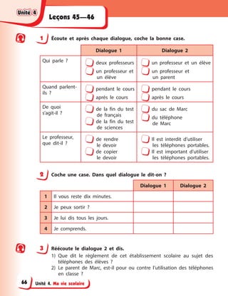 Unité 4. Ma vie scolaire
Leçons 45—46
1 Écoute et après chaque dialogue, coche la bonne case.
Dialogue 1 Dialogue 2
Qui parle ? deux professeurs
un professeur et
un élève
un professeur et un élève
un professeur et
un parent
Quand parlent-
ils ?
pendant le cours
après le cours
pendant le cours
après le cours
De quoi
s’agit-il ?
de la fin du test
de français
de la fin du test
de sciences
du sac de Marc
du téléphone
de Marc
Le professeur,
que dit-il ?
de rendre
le devoir
de copier
le devoir
Il est interdit d’utiliser
les téléphones portables.
Il est important d’utiliser
les téléphones portables.
2 Coche une case. Dans quel dialogue le dit-on ?
Dialogue 1 Dialogue 2
1 Il vous reste dix minutes.
2 Je peux sortir ?
3 Je lui dis tous les jours.
4 Je comprends.
3 Réécoute le dialogue 2 et dis.
1) Que dit le règlement de cet établissement scolaire au sujet des
téléphones des élèves ?
2) Le parent de Marc, est-il pour ou contre l’utilisation des téléphones
en classe ?
Unité 4
Unité 4
Unité 4
Unité 4
66
 