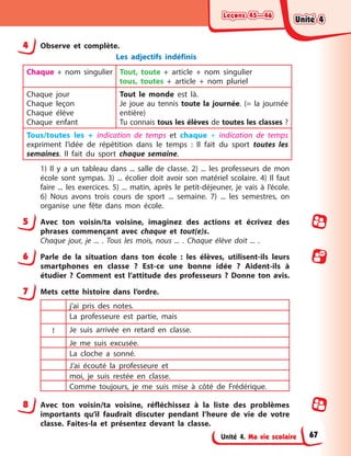 Leçons 45—46
Leçons 45—46
Leçons 45—46
Leçons 45—46
Unité 4. Ma vie scolaire
4 Observe et complète.
Les adjectifs indéfinis
Chaque + nom singulier Tout, toute + article + nom singulier
tous, toutes + article + nom pluriel
Chaque jour
Chaque leçon
Chaque élève
Chaque enfant
Tout le monde est là.
Je joue au tennis toute la journée. (= la journée
entière)
Tu connais tous les élèves de toutes les classes ?
Tous/toutes les + indication de temps et chaque + indication de temps
expriment l’idée de répétition dans le temps : Il fait du sport toutes les
semaines. Il fait du sport chaque semaine.
1) Il y a un tableau dans ... salle de classe. 2) ... les professeurs de mon
école sont sympas. 3) ... écolier doit avoir son matériel scolaire. 4) Il faut
faire ... les exercices. 5) ... matin, après le petit-déjeuner, je vais à l’école.
6) Nous avons trois cours de sport ... semaine. 7) ... les semestres, on
organise une fête dans mon école.
5 Avec ton voisin/ta voisine, imaginez des actions et écrivez des
phrases commençant avec chaque et tout(e)s.
Chaque jour, je ... . Tous les mois, nous ... . Chaque élève doit ... .
6 Parle de la situation dans ton école : les élèves, utilisent-ils leurs
smartphones en classe ? Est-ce une bonne idée ? Aident-ils à
étudier ? Comment est l’attitude des professeurs ? Donne ton avis.
7 Mets cette histoire dans l’ordre.
j’ai pris des notes.
La professeure est partie, mais
1 Je suis arrivée en retard en classe.
Je me suis excusée.
La cloche a sonné.
J’ai écouté la professeure et
moi, je suis restée en classe.
Comme toujours, je me suis mise à côté de Frédérique.
8 Avec ton voisin/ta voisine, réfléchissez à la liste des problèmes
importants qu’il faudrait discuter pendant l’heure de vie de votre
classe. Faites-la et présentez devant la classe.
Unité 4
Unité 4
Unité 4
Unité 4
67
 