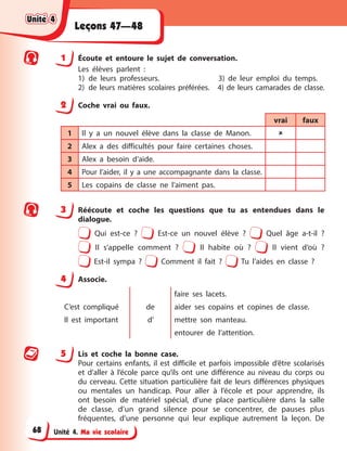 Unité 4. Ma vie scolaire
Leçons 47—48
1 Écoute et entoure le sujet de conversation.
Les élèves parlent :
1) de leurs professeurs. 3) de leur emploi du temps.
2) de leurs matières scolaires préférées. 4) de leurs camarades de classe.
2 Coche vrai ou faux.
vrai faux
1 Il y a un nouvel élève dans la classe de Manon. 
2 Alex a des difficultés pour faire certaines choses.
3 Alex a besoin d’aide.
4 Pour l’aider, il y a une accompagnante dans la classe.
5 Les copains de classe ne l’aiment pas.
3 Réécoute et coche les questions que tu as entendues dans le
dialogue.
Qui est-ce ? Est-ce un nouvel élève ? Quel âge a-t-il ?
Il s’appelle comment ? Il habite où ? Il vient d’où ?
Est-il sympa ? Comment il fait ? Tu l’aides en classe ?
4 Associe.
C’est compliqué de
faire ses lacets.
aider ses copains et copines de classe.
Il est important d’ mettre son manteau.
entourer de l’attention.
5 Lis et coche la bonne case.
Pour certains enfants, il est difficile et parfois impossible d’être scolarisés
et d’aller à l’école parce qu’ils ont une différence au niveau du corps ou
du cerveau. Cette situation particulière fait de leurs différences physiques
ou mentales un handicap. Pour aller à l’école et pour apprendre, ils
ont besoin de matériel spécial, d’une place particulière dans la salle
de classe, d’un grand silence pour se concentrer, de pauses plus
fréquentes, d’une personne qui leur explique autrement la leçon. De
Unité 4
Unité 4
Unité 4
Unité 4
68
 