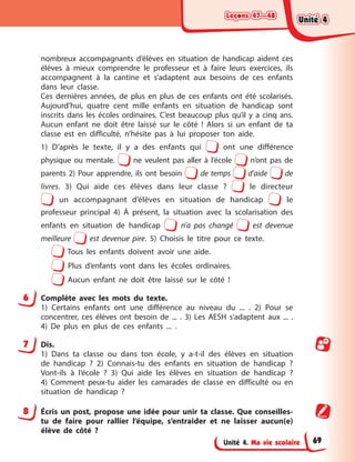 Leçons 47—48
Leçons 47—48
Leçons 47—48
Leçons 47—48
Unité 4. Ma vie scolaire
nombreux accompagnants d’élèves en situation de handicap aident ces
élèves à mieux comprendre le professeur et à faire leurs exercices, ils
accompagnent à la cantine et s’adaptent aux besoins de ces enfants
dans leur classe.
Ces dernières années, de plus en plus de ces enfants ont été scolarisés.
Aujourd’hui, quatre cent mille enfants en situation de handicap sont
inscrits dans les écoles ordinaires. C’est beaucoup plus qu’il y a cinq ans.
Aucun enfant ne doit être laissé sur le côté ! Alors si un enfant de ta
classe est en difficulté, n’hésite pas à lui proposer ton aide.
1) D’après le texte, il y a des enfants qui ont une différence
physique ou mentale. ne veulent pas aller à l’école n’ont pas de
parents 2) Pour apprendre, ils ont besoin de temps d’aide de
livres. 3) Qui aide ces élèves dans leur classe ? le directeur
un accompagnant d’élèves en situation de handicap le
professeur principal 4) À présent, la situation avec la scolarisation des
enfants en situation de handicap n’a pas changé est devenue
meilleure est devenue pire. 5) Choisis le titre pour ce texte.
Tous les enfants doivent avoir une aide.
Plus d’enfants vont dans les écoles ordinaires.
Aucun enfant ne doit être laissé sur le côté !
6 Complète avec les mots du texte.
1) Certains enfants ont une différence au niveau du ... . 2) Pour se
concentrer, ces élèves ont besoin de ... . 3) Les AESH s’adaptent aux ... .
4) De plus en plus de ces enfants ... .
7 Dis.
1) Dans ta classe ou dans ton école, y a-t-il des élèves en situation
de handicap ? 2) Connais-tu des enfants en situation de handicap ?
Vont-ils à l’école ? 3) Qui aide les élèves en situation de handicap ?
4) Comment peux-tu aider les camarades de classe en difficulté ou en
situation de handicap ?
8 Écris un post, propose une idée pour unir ta classe. Que conseilles-
tu de faire pour rallier l’équipe, s’entraider et ne laisser aucun(e)
élève de côté ?
Unité 4
Unité 4
Unité 4
Unité 4
69
 