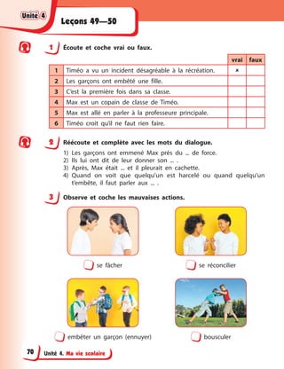 Unité 4. Ma vie scolaire
Leçons 49—50
1 Écoute et coche vrai ou faux.
vrai faux
1 Timéo a vu un incident désagréable à la récréation. 
2 Les garçons ont embêté une fille.
3 C’est la première fois dans sa classe.
4 Max est un copain de classe de Timéo.
5 Max est allé en parler à la professeure principale.
6 Timéo croit qu’il ne faut rien faire.
2 Réécoute et complète avec les mots du dialogue.
1) Les garçons ont emmené Max près du ... de force.
2) Ils lui ont dit de leur donner son ... .
3) Après, Max était ... et il pleurait en cachette.
4) Quand on voit que quelqu’un est harcelé ou quand quelqu’un
t’embête, il faut parler aux ... .
3 Observe et coche les mauvaises actions.
se fâcher se réconcilier
embêter un garçon (ennuyer) bousculer
Unité 4
Unité 4
Unité 4
Unité 4
70
 