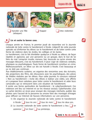 Leçons 49—50
Leçons 49—50
Leçons 49—50
Leçons 49—50
Unité 4. Ma vie scolaire
harceler une fille
(attaquer)
frapper être violent(e)
4 Lis et coche la bonne case.
Chaque année en France, le premier jeudi de novembre est la Journée
nationale de lutte contre le harcèlement à l’école. L’objectif de cette journée
spéciale est d’informer les élèves sur le harcèlement et de lutter contre cette
forme de violence dans les écoles, les collèges et les lycées.
Le harcèlement, c’est le fait d’embêter quelqu’un à l’école ou ailleurs, de façon
répétée et agressive, par une personne ou un groupe, dans le but de lui
faire du mal. Lorsqu’on insulte, menace, bat, bouscule ou qu’on envoie des
messages blessants, c’est du harcèlement. Il peut s’agir de violences verbales,
physiques ou psychologiques. Toute forme de harcèlement constitue un crime.
Malheureusement, un élève sur dix est harcelé à l’école. C’est beaucoup et
ça ne doit pas continuer.
Aux établissements scolaires, on organise des rencontres avec des écrivains,
des projections des films, des discussions avec les psychologues, des pièces
de théâtre réalisées par les élèves. Pour cette journée, le concours national
« Non au harcèlement » invite des élèves à réaliser une vidéo, une affiche
et à proposer leurs solutions pour lutter contre le harcèlement et aider leurs
camarades qui se retrouvent dans une situation de harcèlement.
Il existe une forme particulière de harcèlement : le cyberharcèlement. Ces
violences ont lieu sur Internet et sur les réseaux sociaux. Cyberharceler, c’est
se cacher derrière un écran pour envoyer des messages méchants, publier des
photos sans l’accord de la personne ou encore faire des montages d’images
pour diffuser sur Internet de fausses informations sur une personne.
1) On organise la Journée nationale de lutte contre le harcèlement
à l’école tous les ans tous les mois tous les deux ans.
2) La Journée nationale de lutte contre le harcèlement a lieu en
automne en hiver au printemps.
Unité 4
Unité 4
Unité 4
Unité 4
71
 