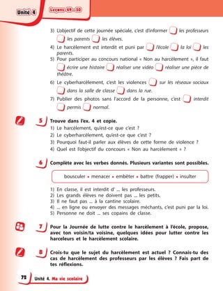 Leçons 49—50
Leçons 49—50
Leçons 49—50
Leçons 49—50
Unité 4. Ma vie scolaire
3) L’objectif de cette journée spéciale, c’est d’informer les professeurs
les parents les élèves.
4) Le harcèlement est interdit et puni par l’école la loi les
parents.
5) Pour participer au concours national « Non au harcèlement », il faut
écrire une histoire réaliser une vidéo réaliser une pièce de
théâtre.
6) Le cyberharcèlement, c’est les violences sur les réseaux sociaux
dans la salle de classe dans la rue.
7) Publier des photos sans l’accord de la personne, c’est interdit
permis normal.
5 Trouve dans l’ex. 4 et copie.
1) Le harcèlement, qu’est-ce que c’est ?
2) Le cyberharcèlement, qu’est-ce que c’est ?
3) Pourquoi faut-il parler aux élèves de cette forme de violence ?
4) Quel est l’objectif du concours « Non au harcèlement » ?
6 Complète avec les verbes donnés. Plusieurs variantes sont possibles.
bousculer • menacer • embêter • battre (frapper) • insulter
1) En classe, il est interdit d’ ... les professeurs.
2) Les grands élèves ne doivent pas ... les petits.
3) Il ne faut pas ... à la cantine scolaire.
4) ... en ligne ou envoyer des messages méchants, c’est puni par la loi.
5) Personne ne doit ... ses copains de classe.
7 Pour la Journée de lutte contre le harcèlement à l’école, propose,
avec ton voisin/ta voisine, quelques idées pour lutter contre les
harceleurs et le harcèlement scolaire.
8 Crois-tu que le sujet du harcèlement est actuel ? Connais-tu des
cas de harcèlement des professeurs par les élèves ? Fais part de
tes réflexions.
Unité 4
Unité 4
Unité 4
Unité 4
72
 
