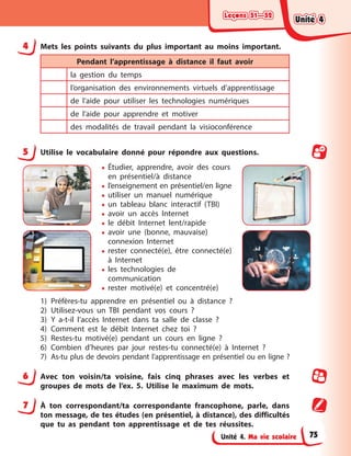 Leçons 51—52
Leçons 51—52
Leçons 51—52
Leçons 51—52
Unité 4. Ma vie scolaire
4 Mets les points suivants du plus important au moins important.
Pendant l’apprentissage à distance il faut avoir
la gestion du temps
l’organisation des environnements virtuels d’apprentissage
de l’aide pour utiliser les technologies numériques
de l’aide pour apprendre et motiver
des modalités de travail pendant la visioconférence
5 Utilise le vocabulaire donné pour répondre aux questions.
• Étudier, apprendre, avoir des cours
en présentiel/à distance
• l’enseignement en présentiel/en ligne
• utiliser un manuel numérique
• un tableau blanc interactif (TBI)
• avoir un accès Internet
• le débit Internet lent/rapide
• avoir une (bonne, mauvaise)
connexion Internet
• rester connecté(e), être connecté(e)
à Internet
• les technologies de
communication
• rester motivé(e) et concentré(e)
1) Préfères-tu apprendre en présentiel ou à distance ?
2) Utilisez-vous un TBI pendant vos cours ?
3) Y a-t-il l’accès Internet dans ta salle de classe ?
4) Comment est le débit Internet chez toi ?
5) Restes-tu motivé(e) pendant un cours en ligne ?
6) Combien d’heures par jour restes-tu connecté(e) à Internet ?
7) As-tu plus de devoirs pendant l’apprentissage en présentiel ou en ligne ?
6 Avec ton voisin/ta voisine, fais cinq phrases avec les verbes et
groupes de mots de l’ex. 5. Utilise le maximum de mots.
7 À ton correspondant/ta correspondante francophone, parle, dans
ton message, de tes études (en présentiel, à distance), des difficultés
que tu as pendant ton apprentissage et de tes réussites.
Unité 4
Unité 4
Unité 4
Unité 4
75
 