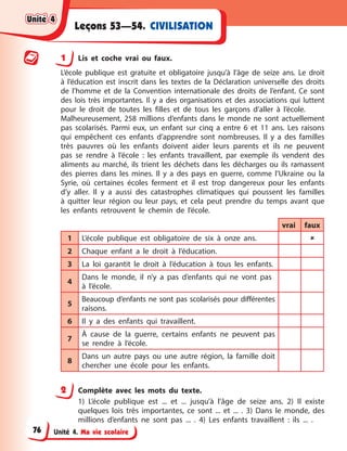 Unité 4. Ma vie scolaire
CIVILISATION
Leçons 53—54.
1 Lis et coche vrai ou faux.
L’école publique est gratuite et obligatoire jusqu’à l’âge de seize ans. Le droit
à l’éducation est inscrit dans les textes de la Déclaration universelle des droits
de l’homme et de la Convention internationale des droits de l’enfant. Ce sont
des lois très importantes. Il y a des organisations et des associations qui luttent
pour le droit de toutes les filles et de tous les garçons d’aller à l’école.
Malheureusement, 258 millions d’enfants dans le monde ne sont actuellement
pas scolarisés. Parmi eux, un enfant sur cinq a entre 6 et 11 ans. Les raisons
qui empêchent ces enfants d’apprendre sont nombreuses. Il y a des familles
très pauvres où les enfants doivent aider leurs parents et ils ne peuvent
pas se rendre à l’école : les enfants travaillent, par exemple ils vendent des
aliments au marché, ils trient les déchets dans les décharges ou ils ramassent
des pierres dans les mines. Il y a des pays en guerre, comme l’Ukraine ou la
Syrie, où certaines écoles ferment et il est trop dangereux pour les enfants
d’y aller. Il y a aussi des catastrophes climatiques qui poussent les familles
à quitter leur région ou leur pays, et cela peut prendre du temps avant que
les enfants retrouvent le chemin de l’école.
vrai faux
1 L’école publique est obligatoire de six à onze ans. 
2 Chaque enfant a le droit à l’éducation.
3 La loi garantit le droit à l’éducation à tous les enfants.
4
Dans le monde, il n’y a pas d’enfants qui ne vont pas
à l’école.
5
Beaucoup d’enfants ne sont pas scolarisés pour différentes
raisons.
6 Il y a des enfants qui travaillent.
7
À cause de la guerre, certains enfants ne peuvent pas
se rendre à l’école.
8
Dans un autre pays ou une autre région, la famille doit
chercher une école pour les enfants.
2 Complète avec les mots du texte.
1) L’école publique est ... et ... jusqu’à l’âge de seize ans. 2) Il existe
quelques lois très importantes, ce sont ... et ... . 3) Dans le monde, des
millions d’enfants ne sont pas ... . 4) Les enfants travaillent : ils ... .
Unité 4
Unité 4
Unité 4
Unité 4
76
 