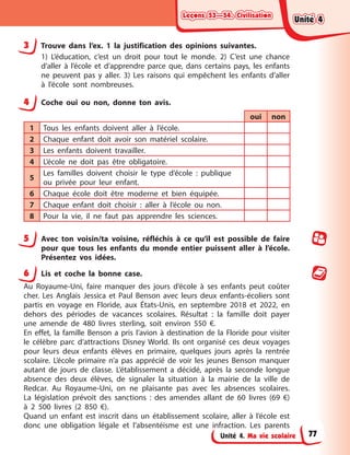 Leçons 53—54. Civilisation
Leçons 53—54. Civilisation
Leçons 53—54. Civilisation
Leçons 53—54. Civilisation
Unité 4. Ma vie scolaire
3 Trouve dans l’ex. 1 la justification des opinions suivantes.
1) L’éducation, c’est un droit pour tout le monde. 2) C’est une chance
d’aller à l’école et d’apprendre parce que, dans certains pays, les enfants
ne peuvent pas y aller. 3) Les raisons qui empêchent les enfants d’aller
à l’école sont nombreuses.
4 Coche oui ou non, donne ton avis.
oui non
1 Tous les enfants doivent aller à l’école.
2 Chaque enfant doit avoir son matériel scolaire.
3 Les enfants doivent travailler.
4 L’école ne doit pas être obligatoire.
5
Les familles doivent choisir le type d’école : publique
ou privée pour leur enfant.
6 Chaque école doit être moderne et bien équipée.
7 Chaque enfant doit choisir : aller à l’école ou non.
8 Pour la vie, il ne faut pas apprendre les sciences.
5 Avec ton voisin/ta voisine, réfléchis à ce qu’il est possible de faire
pour que tous les enfants du monde entier puissent aller à l’école.
Présentez vos idées.
6 Lis et coche la bonne case.
Au Royaume-Uni, faire manquer des jours d’école à ses enfants peut coûter
cher. Les Anglais Jessica et Paul Benson avec leurs deux enfants-écoliers sont
partis en voyage en Floride, aux États-Unis, en septembre 2018 et 2022, en
dehors des périodes de vacances scolaires. Résultat : la famille doit payer
une amende de 480 livres sterling, soit environ 550 €.
En effet, la famille Benson a pris l’avion à destination de la Floride pour visiter
le célèbre parc d’attractions Disney World. Ils ont organisé ces deux voyages
pour leurs deux enfants élèves en primaire, quelques jours après la rentrée
scolaire. L’école primaire n’a pas apprécié de voir les jeunes Benson manquer
autant de jours de classe. L’établissement a décidé, après la seconde longue
absence des deux élèves, de signaler la situation à la mairie de la ville de
Redcar. Au Royaume-Uni, on ne plaisante pas avec les absences scolaires.
La législation prévoit des sanctions : des amendes allant de 60 livres (69 €)
à 2 500 livres (2 850 €).
Quand un enfant est inscrit dans un établissement scolaire, aller à l’école est
donc une obligation légale et l’absentéisme est une infraction. Les parents
Unité 4
Unité 4
Unité 4
Unité 4
77
 