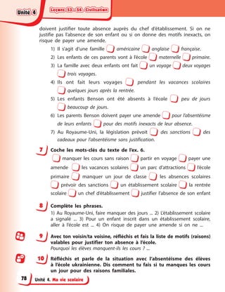 Leçons 53—54. Civilisation
Leçons 53—54. Civilisation
Leçons 53—54. Civilisation
Leçons 53—54. Civilisation
Unité 4. Ma vie scolaire
doivent justifier toute absence auprès du chef d’établissement. Si on ne
justifie pas l’absence de son enfant ou si on donne des motifs inexacts, on
risque de payer une amende.
1) Il s’agit d’une famille américaine anglaise française.
2) Les enfants de ces parents vont à l’école maternelle primaire.
3) La famille avec deux enfants ont fait un voyage deux voyages
trois voyages.
4) Ils ont fait leurs voyages pendant les vacances scolaires
quelques jours après la rentrée.
5) Les enfants Benson ont été absents à l’école peu de jours
beaucoup de jours.
6) Les parents Benson doivent payer une amende pour l’absentéisme
de leurs enfants pour des motifs inexacts de leur absence.
7) Au Royaume-Uni, la législation prévoit des sanctions des
cadeaux pour l’absentéisme sans justification.
7 Coche les mots-clés du texte de l’ex. 6.
manquer les cours sans raison partir en voyage payer une
amende les vacances scolaires un parc d’attractions l’école
primaire manquer un jour de classe les absences scolaires
prévoir des sanctions un établissement scolaire la rentrée
scolaire un chef d’établissement justifier l’absence de son enfant
8 Complète les phrases.
1) Au Royaume-Uni, faire manquer des jours ... 2) L’établissement scolaire
a signalé ... 3) Pour un enfant inscrit dans un établissement scolaire,
aller à l’école est ... 4) On risque de payer une amende si on ne ...
9 Avec ton voisin/ta voisine, réfléchis et fais la liste de motifs (raisons)
valables pour justifier ton absence à l’école.
Pourquoi les élèves manquent-ils les cours ? ...
10 Réfléchis et parle de la situation avec l’absentéisme des élèves
à l’école ukrainienne. Dis comment tu fais si tu manques les cours
un jour pour des raisons familiales.
Unité 4
Unité 4
Unité 4
Unité 4
78
 